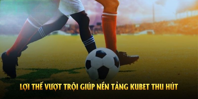 Những lợi thế vượt trội giúp nền tảng Kubet thu hút người dùng